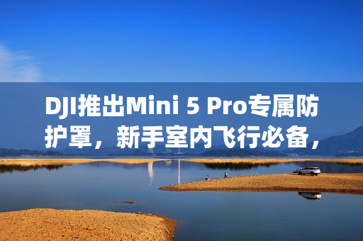 DJI推出Mini 5 Pro专属防护罩，新手室内飞行必备，安全便携双全！