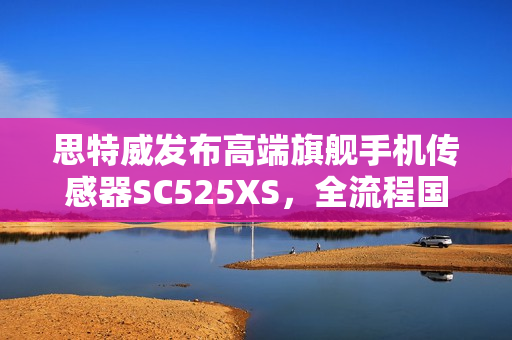 思特威发布高端旗舰手机传感器SC525XS，全流程国产，5000万像素打造卓越影像体验