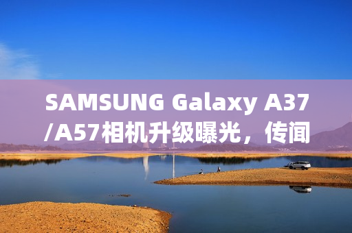 SAMSUNG Galaxy A37/A57相机升级曝光，传闻搭载50MP Sony主摄镜头
