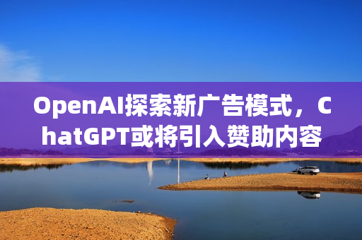 OpenAI探索新广告模式，ChatGPT或将引入赞助内容功能
