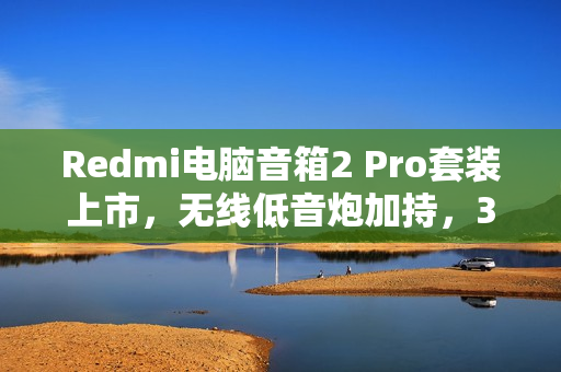 Redmi电脑音箱2 Pro套装上市，无线低音炮加持，36W总功率仅售499元