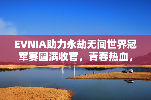 EVNIA助力永劫无间世界冠军赛圆满收官，青春热血，纵横无拘