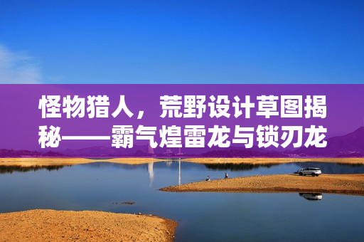 怪物猎人，荒野设计草图揭秘——霸气煌雷龙与锁刃龙登场