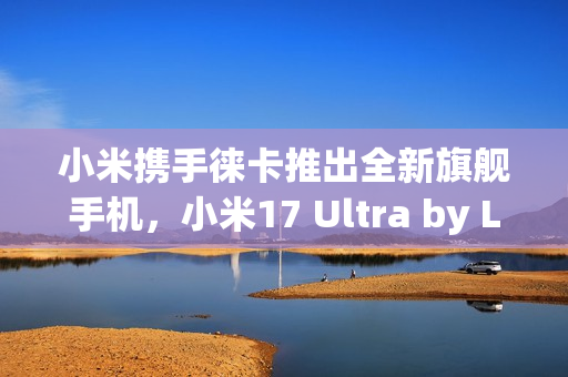 小米携手徕卡推出全新旗舰手机,小米17 Ultra by Leica重磅官宣! 小米携手徕卡推出全新旗舰手机,小米17 Ultra by Leica重磅官宣!