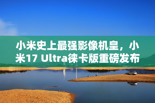 小米史上最强影像机皇，小米17 Ultra徕卡版重磅发布，独家配备徕卡红标与机械变焦环，定价刷新记录