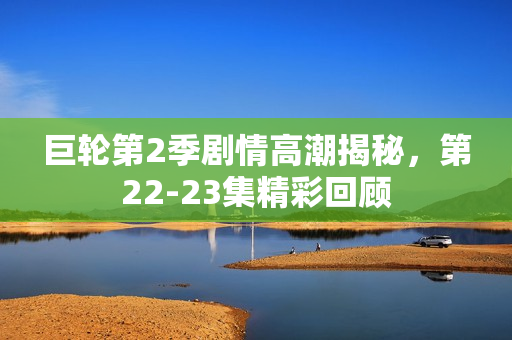 巨轮第2季剧情高潮揭秘，第22-23集精彩回顾