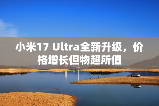 小米17 Ultra全新升级，价格增长但物超所值