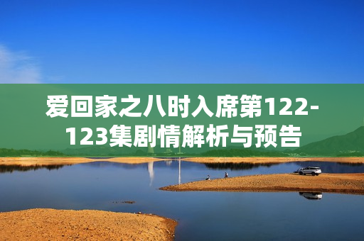爱回家之八时入席第122-123集剧情解析与预告