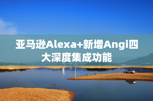 亚马逊Alexa+新增Angi四大深度集成功能