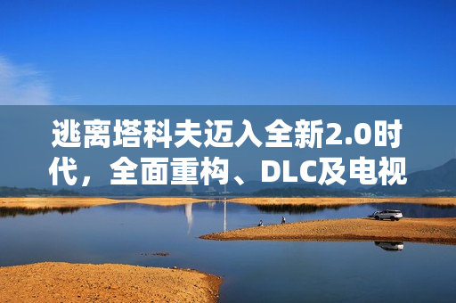 逃离塔科夫迈入全新2.0时代，全面重构、DLC及电视剧集重磅来袭！