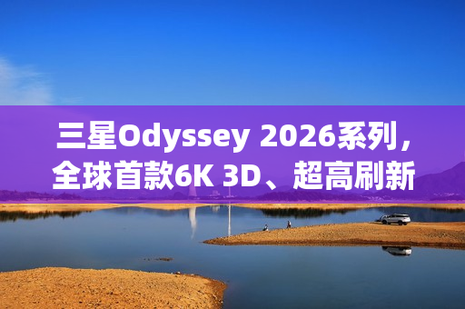 三星Odyssey 2026系列，全球首款6K 3D、超高刷新率显示器震撼登场！