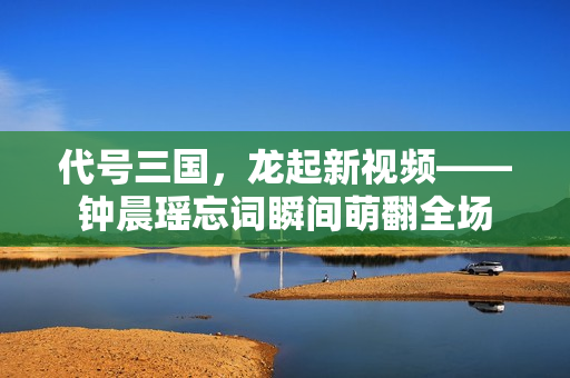代号三国，龙起新视频——钟晨瑶忘词瞬间萌翻全场