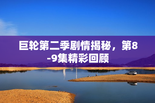 巨轮第二季剧情揭秘，第8-9集精彩回顾