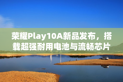 荣耀Play10A新品发布，搭载超强耐用电池与流畅芯片，四年无忧体验！
