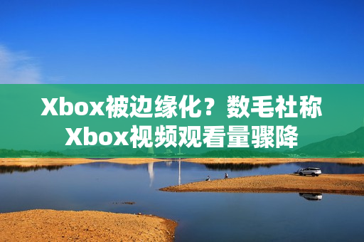 Xbox被边缘化？数毛社称Xbox视频观看量骤降