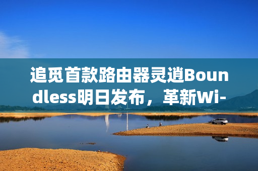 追觅首款路由器灵逍Boundless明日发布，革新Wi-Fi体验，3600Mbps超速率