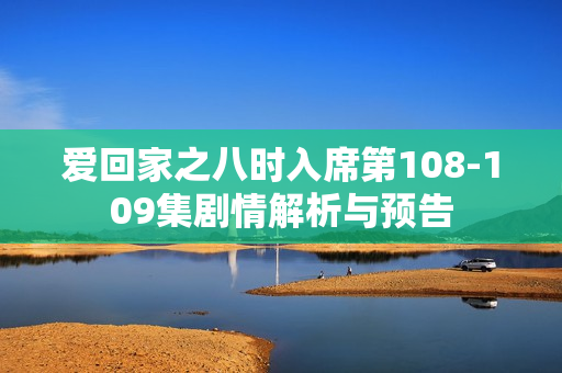 爱回家之八时入席第108-109集剧情解析与预告
