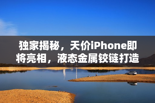 独家揭秘，天价iPhone即将亮相，液态金属铰链打造零折痕新境界！售价高达8万台币！