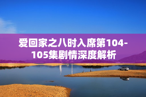 爱回家之八时入席第104-105集剧情深度解析 爱回家之八时入席第104-105集剧情深度解析
