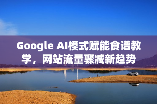 Google AI模式赋能食谱教学，网站流量骤减新趋势