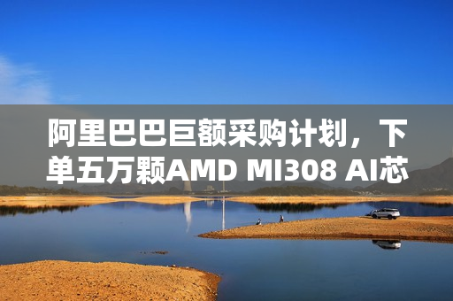 阿里巴巴巨额采购计划,下单五万颗AMD MI308 AI芯片,强化AI算力布局! 阿里巴巴巨额采购计划,下单五万颗AMD MI308 AI芯片,强化AI算力布局!