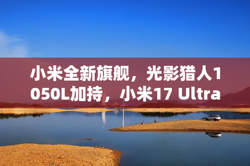 小米全新旗舰，光影猎人1050L加持，小米17 Ultra夜之精灵重磅官宣