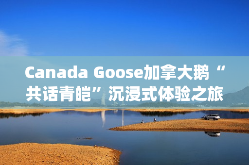 Canada Goose加拿大鹅“共话青皑”沉浸式体验之旅(canada goose加拿大鹅24新款)