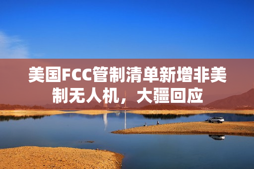 美国FCC管制清单新增非美制无人机，大疆回应