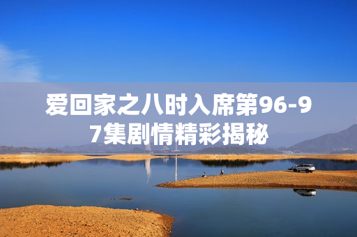 爱回家之八时入席第96-97集剧情精彩揭秘