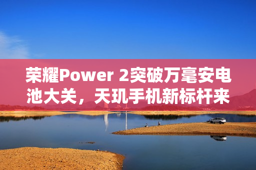 荣耀Power 2突破万毫安电池大关，天玑手机新标杆来袭！
