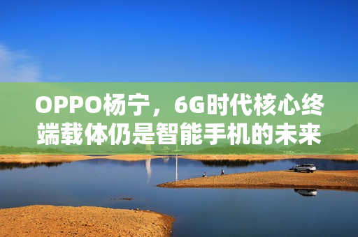 OPPO杨宁，6G时代核心终端载体仍是智能手机的未来展望