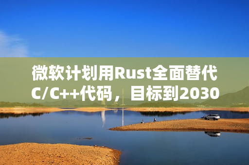 微软计划用Rust全面替代C/C++代码，目标到2030年前完成