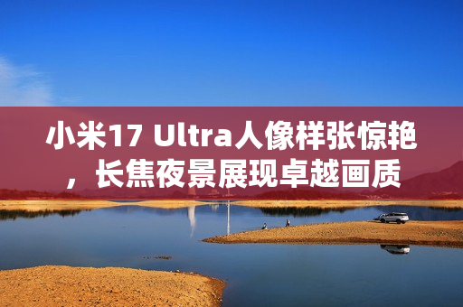 小米17 Ultra人像样张惊艳，长焦夜景展现卓越画质