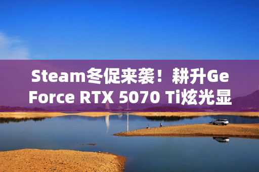 Steam冬促来袭！耕升GeForce RTX 5070 Ti炫光显卡助力年末游戏狂欢！