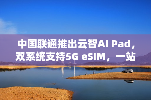 中国联通推出云智AI Pad，双系统支持5G eSIM，一站式智能体验新标杆
