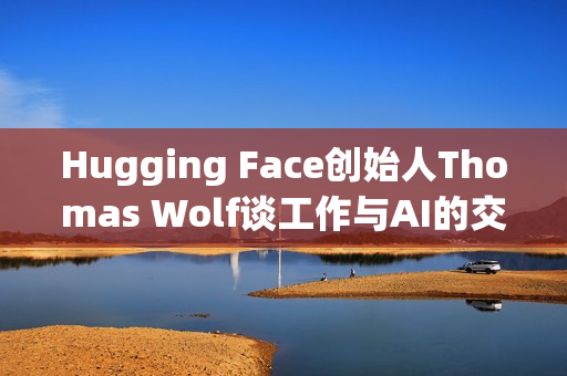 Hugging Face创始人Thomas Wolf谈工作与AI的交融之道 Hugging Face创始人Thomas Wolf谈工作与AI的交融之道