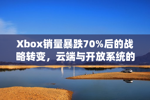 Xbox销量暴跌70%后的战略转变，云端与开放系统的未来之路