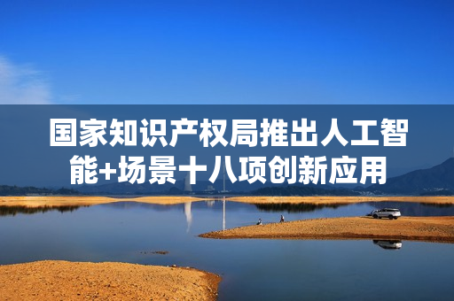 国家知识产权局推出人工智能+场景十八项创新应用