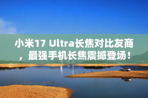 小米17 Ultra长焦对比友商，最强手机长焦震撼登场！