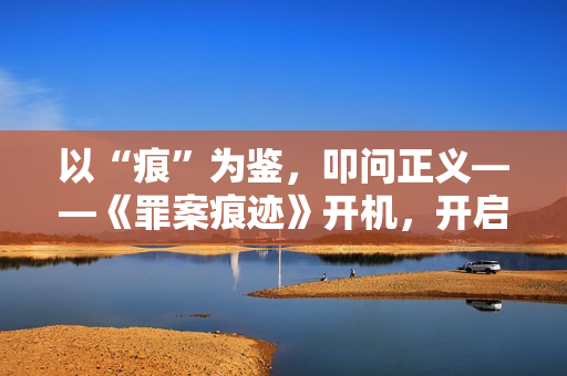 以“痕”为鉴，叩问正义——《罪案痕迹》开机，开启刑侦短剧品质新篇