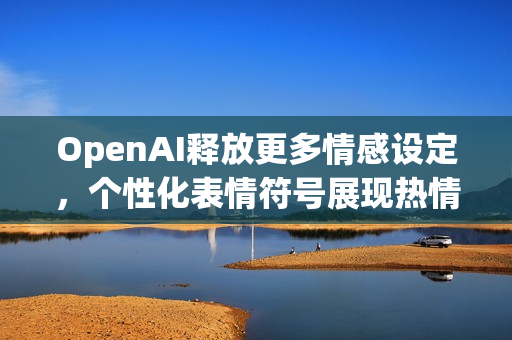 OpenAI释放更多情感设定，个性化表情符号展现热情与温暖