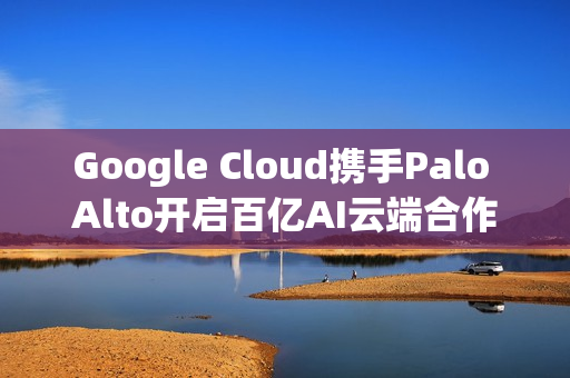 Google Cloud携手Palo Alto开启百亿AI云端合作，挑战AWS与Azure！