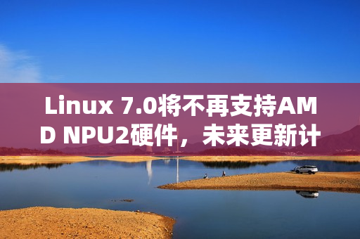 Linux 7.0将不再支持AMD NPU2硬件，未来更新计划揭晓