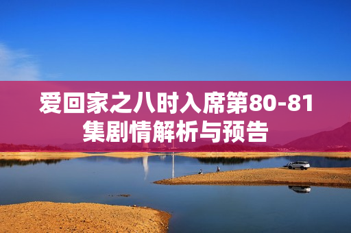 爱回家之八时入席第80-81集剧情解析与预告