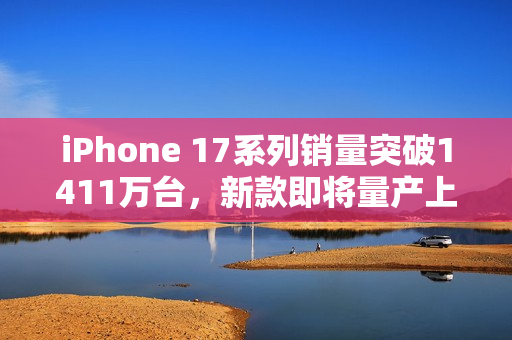 iPhone 17系列销量突破1411万台，新款即将量产上市