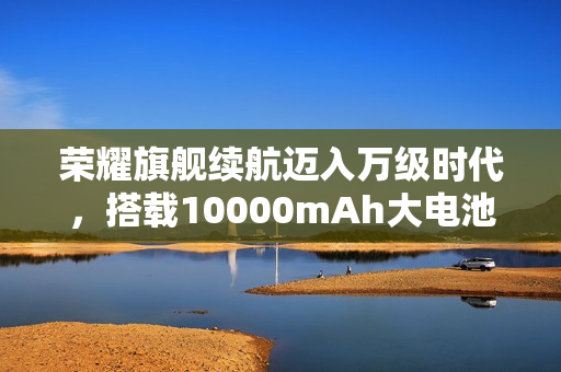 荣耀旗舰续航迈入万级时代，搭载10000mAh大电池重磅官宣