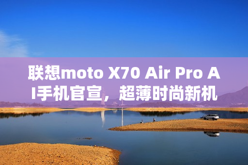 联想moto X70 Air Pro AI手机官宣，超薄时尚新机型亮相！
