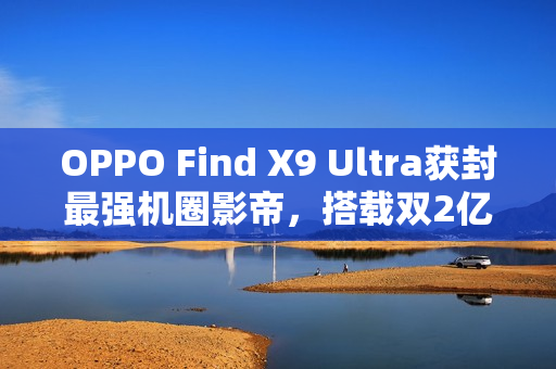 OPPO Find X9 Ultra获封最强机圈影帝，搭载双2亿像素镜头