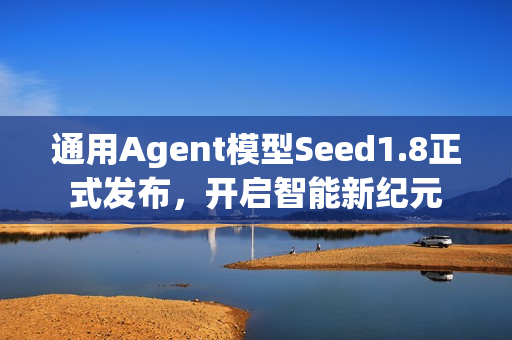 通用Agent模型Seed1.8正式发布，开启智能新纪元