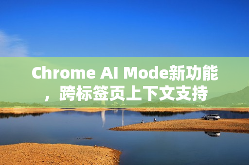 Chrome AI Mode新功能，跨标签页上下文支持
